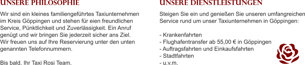 UNSERE PHILOSOPHIE Wir sind ein kleines familiengeführtes Taxiunternehmen im Kreis Göppingen und stehen für eien freundlichen Service, Pünktlichkeit und Zuverlässigkeit. Ein Anruf genügt und wir bringen Sie jederzeit sicher ans Ziel. Wir freuen uns auf Ihre Reservierung unter den unten genannten Telefonnummern.  Bis bald. Ihr Taxi Rosi Team. UNSERE DIENSTLEISTUNGEN Steigen Sie ein und genießen Sie unseren umfangreichen Service rund um unser Taxiunternehmen in Göppingen:   - Krankenfahrten - Flughafentransfer ab 55,00 € in Göppingen - Auftragsfahrten und Einkaufsfahrten - Stadtfahrten - u.v.m.